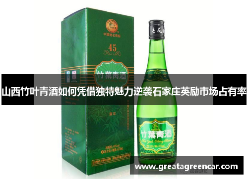 山西竹叶青酒如何凭借独特魅力逆袭石家庄英励市场占有率